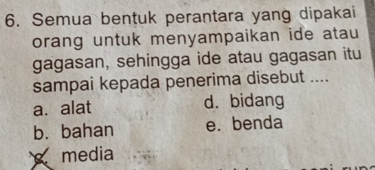 Semua bentuk perantara yang dipakai
orang untuk menyampaikan ide atau
gagasan, sehingga ide atau gagasan itu
sampai kepada penerima disebut ....
a. alat d. bidang
b. bahan e. benda
media