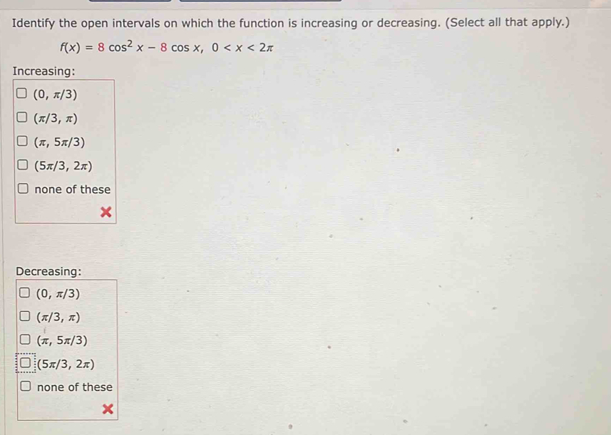 Identify the open intervals on which the function is increasing or decreasing. (Select all that apply.)
f(x)=8cos^2x-8cos x,0
Increasing:
(0,π /3)
(π /3,π )
(π ,5π /3)
(5π /3,2π )
none of these
Decreasing:
(0,π /3)
(π /3,π )
(π ,5π /3)
(5π /3,2π )
none of these