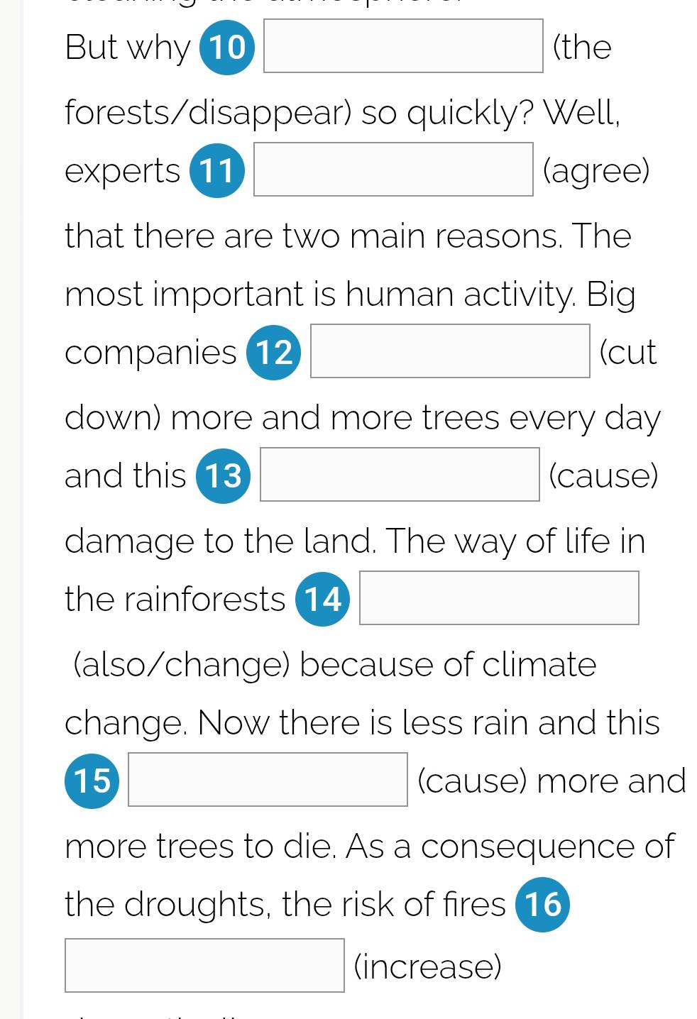 But why 10 □ (the 
forests/disappear) so quickly? Well, 
experts (11 □ (agree) 
that there are two main reasons. The 
most important is human activity. Big 
companies (12 □ (cut 
down) more and more trees every day 
and this 13 □ (cause) 
damage to the land. The way of life in 
the rainforests 14 □ 
(also/change) because of climate 
change. Now there is less rain and this 
15 □ (cause) more and 
more trees to die. As a consequence of 
the droughts, the risk of fires (16
□ (increase)