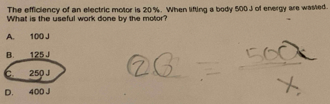 The efficiency of an electric motor is 20%. When lifting a body 500J of energy are wasted.
What is the useful work done by the motor?
A. 100 J
B. 125 J
C. 250 J
D. 400 J