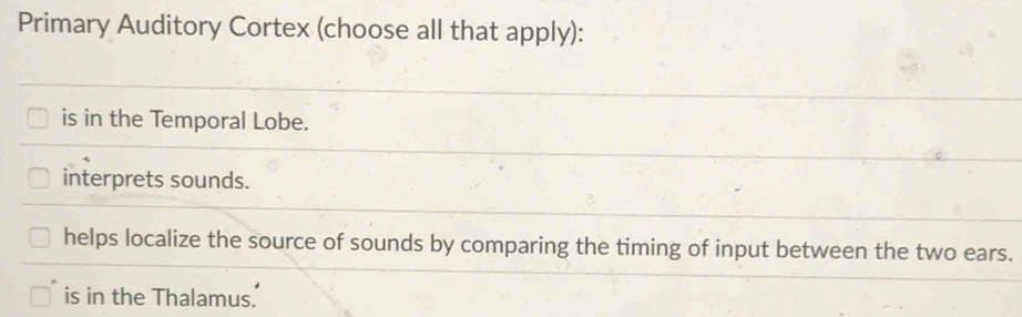 Primary Auditory Cortex (choose all that apply):
is in the Temporal Lobe.
interprets sounds.
helps localize the source of sounds by comparing the timing of input between the two ears.
is in the Thalamus.