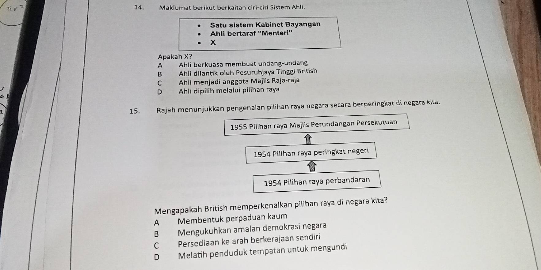 Maklumat berikut berkaitan ciri-ciri Sistem Ahli.
Satu sistem Kabinet Bayangan
Ahli bertaraf “Menteri”
x
Apakah X?
A Ahli berkuasa membuat undang-undang
B Ahli dilantik oleh Pesuruhjaya Tinggi British
C Ahli menjadi anggota Majlis Raja-raja
D Ahli dipilih melalui pilihan raya
15. Rajah menunjukkan pengenalan pilihan raya negara secara berperingkat di negara kita.
1955 Pilihan raya Majlis Perundangan Persekutuan
1954 Pilihan raya peringkat negeri
1954 Pilihan raya perbandaran
Mengapakah British memperkenalkan pilihan raya di negara kita?
A Membentuk perpaduan kaum
B Mengukuhkan amalan demokrasi negara
C Persediaan ke arah berkerajaan sendiri
D Melatih penduduk tempatan untuk mengundi