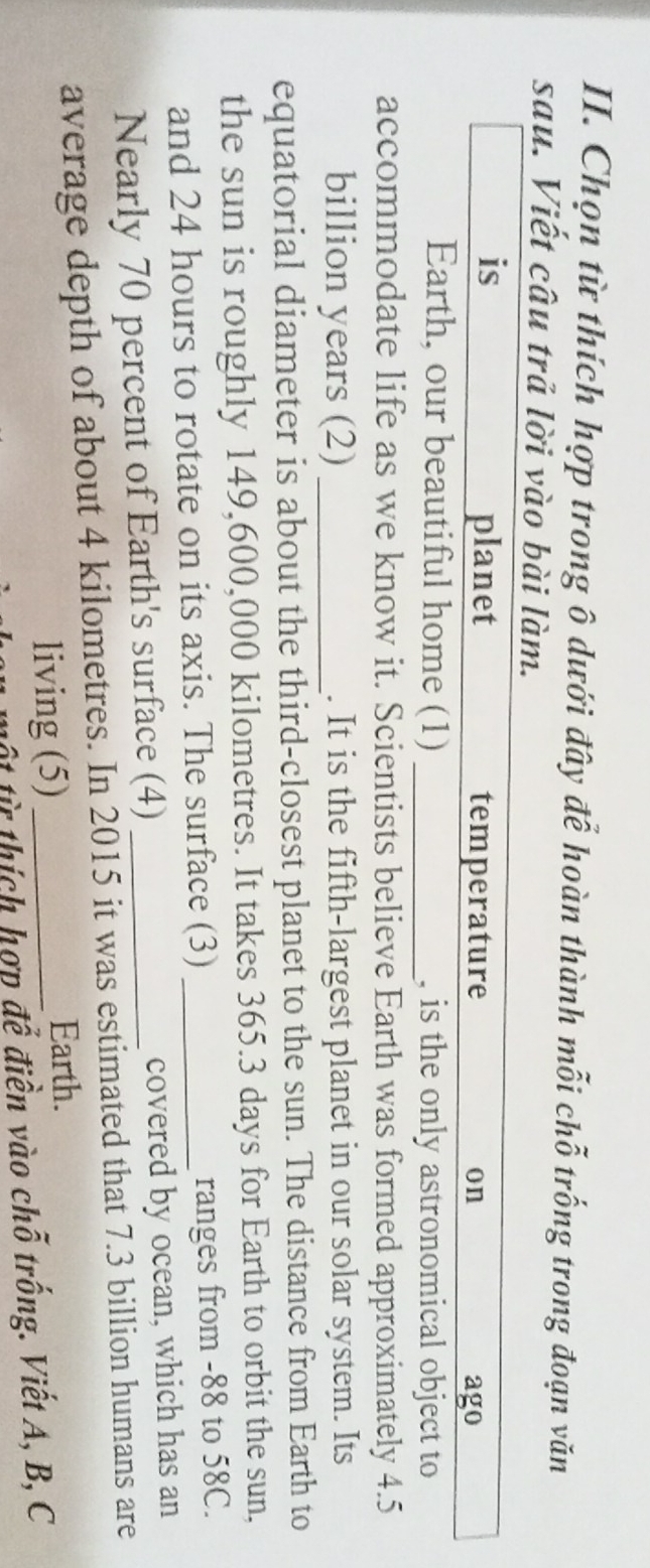 Chọn từ thích hợp trong ô dưới đây để hoàn thành mỗi chỗ trống trong đoạn văn 
sau. Viết câu trả lời vào bài làm. 
is planet temperature on ago 
Earth, our beautiful home (1) _, is the only astronomical object to 
accommodate life as we know it. Scientists believe Earth was formed approximately 4.5
billion years (2) _. It is the fifth-largest planet in our solar system. Its 
equatorial diameter is about the third-closest planet to the sun. The distance from Earth to 
the sun is roughly 149,600,000 kilometres. It takes 365.3 days for Earth to orbit the sun, 
and 24 hours to rotate on its axis. The surface (3) _ranges from -88 to 58C. 
Nearly 70 percent of Earth's surface (4) _covered by ocean, which has an 
average depth of about 4 kilometres. In 2015 it was estimated that 7.3 billion humans are 
living (5)_ 
Earth. 
một từ thích hợp để điền vào chỗ trống. Viết A, B, C
