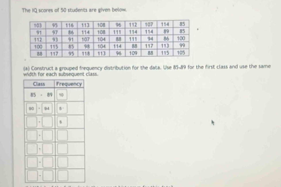 The IQ scores of 50 students are given below. 
(a) Construct a grouped frequency distribution for the data. Use 85-89 for the first class and use the same 
width for each subsequent class.