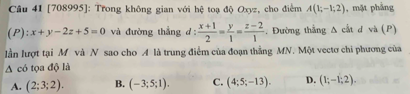 [708995]: Trong không gian với hệ toạ độ Oxyz, cho điểm A(1;-1;2) , mặt phẳng
(P ):x+y-2z+5=0 và đường thẳng d :  (x+1)/2 = y/1 = (z-2)/1 . Đường thẳng Δ cắt d và (P)
lần lượt tại M và N sao cho A là trung điểm của đoạn thẳng MN. Một vectơ chi phương của
△ chat o tọa độ là
A. (2;3;2). B. (-3;5;1). C. (4;5;-13). D. (1;-1;2).