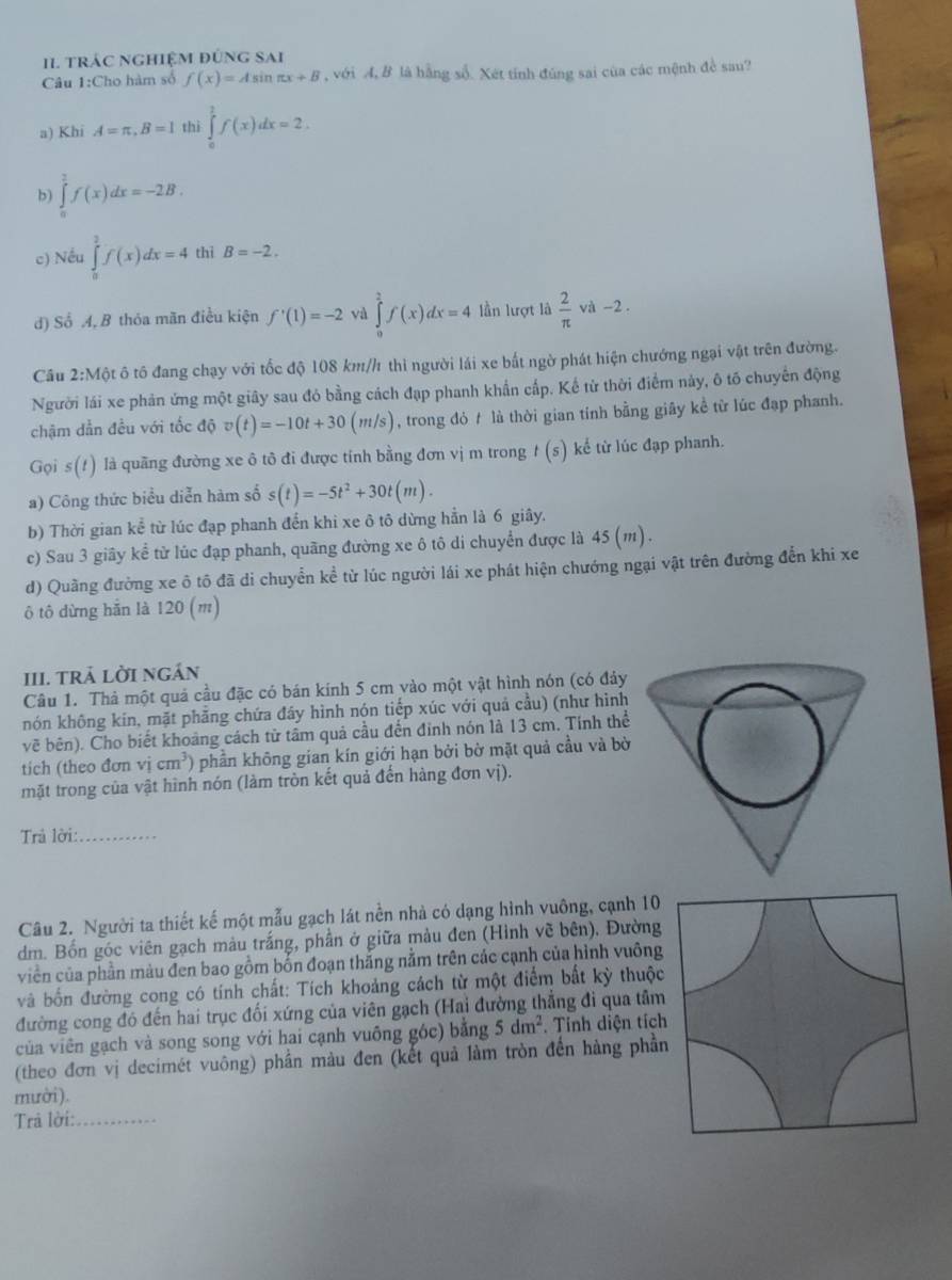 tráC nghiệM đúng SAi
Câu 1:Cho hàm số f(x)=Asin π x+B , với A, B là hằng số. Xét tính đúng sai của các mệnh đề sau?
a) Khi A=π ,B=l thi ∈tlimits _0^(2f(x)dx=2.
b) ∈tlimits _0^2f(x)dx=-2B.
c) Nều ∈tlimits _0^2f(x)dx=4 thì B=-2.
d) Số A, B thóa mãn điều kiện f'(1)=-2 và ∈tlimits _0^2f(x)dx=4 lần lượt là frac 2)π va-2
Câu h 2:Một ô tô đang chạy với tốc độ 108 km//1 thì người lái xe bắt ngờ phát hiện chướng ngại vật trên đường.
Người lái xe phản ứng một giây sau đó bằng cách đạp phanh khẩn cấp. Kế từ thời điểm này, ô tố chuyến động
chậm dẫn đều với tốc độ v(t)=-10t+30(m/s) , trong đỏ t là thời gian tính bằng giây kề từ lúc đạp phanh.
Gọi s(!) là quãng đường xe ô tô đi được tính bằng đơn vị m trong t(s) kể từ lúc đạp phanh.
a) Công thức biểu diễn hàm số s(t)=-5t^2+30t(m).
b) Thời gian kể từ lúc đạp phanh đến khi xe ô tô dừng hẳn là 6 giây.
c) Sau 3 giây kể từ lúc đạp phanh, quãng đường xe ô tô di chuyển được là 4 45(_45 J
d) Quầng đường xe ô tô đã di chuyển kể từ lúc người lái xe phát hiện chướng ngại vật trên đường đến khi xe
ô tô dừng hắn là 120 (m)
III. trả lời ngán
Câu 1. Thả một quả cầu đặc có bán kính 5 cm vào một vật hình nón (có đảy
nón không kín, mặt phẳng chứa đây hình nón tiếp xúc với quả cầu) (như hình
về bên). Cho biết khoảng cách từ tâm quả cầu đến đinh nón là 13 cm. Tính thể
tich (theo đơn vị cm^3) phần không gian kín giới hạn bởi bờ mặt quả cầu và bờ
mặt trong của vật hình nón (làm tròn kết quả đến hàng đơn vị).
Trả lời:_
Câu 2. Người ta thiết kế một mẫu gạch lát nền nhà có dạng hình vuông, cạnh 10
dm. Bốn góc viên gạch màu trắng, phần ở giữa màu đen (Hình vẽ bên). Đường
viền của phần màu đen bao gồm bốn đoạn thắng nằm trên các cạnh của hình vuông
và bốn đường cong có tính chất: Tích khoảng cách từ một điểm bắt kỳ thuộc
đường cong đó đến hai trục đối xứng của viên gạch (Hai đường thẳng đi qua tâm
của viên gạch và song song với hai cạnh vuông góc) bằng 5dm^2. Tính diện tích
(theo đơn vị decimét vuông) phần màu đen (kết quả làm tròn đến hàng phần
mười).
Trâ lời:_