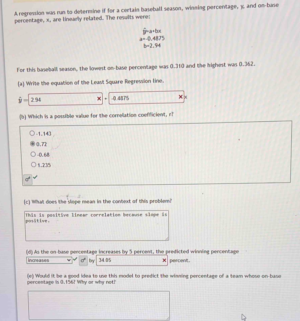 A regression was run to determine if for a certain baseball season, winning percentage, y, and on-base
percentage, x, are linearly related. The results were:
hat y=a+bx
a=-0.4875
b=2.94
For this baseball season, the lowest on-base percentage was 0.310 and the highest was 0.362.
(a) Write the equation of the Least Square Regression line.
hat y=2.94
-0.4875 x
(b) Which is a possible value for the correlation coefficient, r?
-1.143
0.72
-0.68
1.235
sigma^6
(c) What does the slope mean in the context of this problem?
This is positive linear correlation because slope is
positive.
(d) As the on-base percentage increases by 5 percent, the predicted winning percentage
increases sigma^4 by 34.05 × percent.
(e) Would it be a good idea to use this model to predict the winning percentage of a team whose on-base
percentage is 0.156? Why or why not?