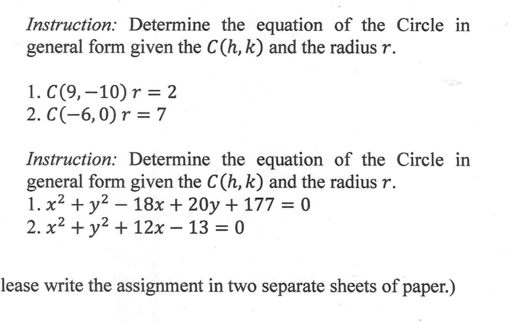 Instruction: Determine the equation of the Circle in 
general form given the C(h,k) and the radius r. 
1. C(9,-10)r=2
2. C(-6,0)r=7
Instruction: Determine the equation of the Circle in 
general form given the C(h,k) and the radius r. 
1. x^2+y^2-18x+20y+177=0
2. x^2+y^2+12x-13=0
lease write the assignment in two separate sheets of paper.)