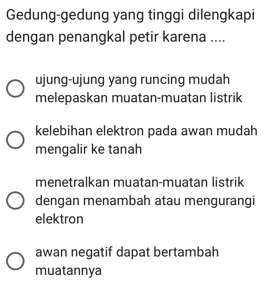 Gedung-gedung yang tinggi dilengkapi
dengan penangkal petir karena ....
ujung-ujung yang runcing mudah
melepaskan muatan-muatan listrik
kelebihan elektron pada awan mudah
mengalir ke tanah
menetralkan muatan-muatan listrik
dengan menambah atau mengurangi
elektron
awan negatif dapat bertambah
muatannya