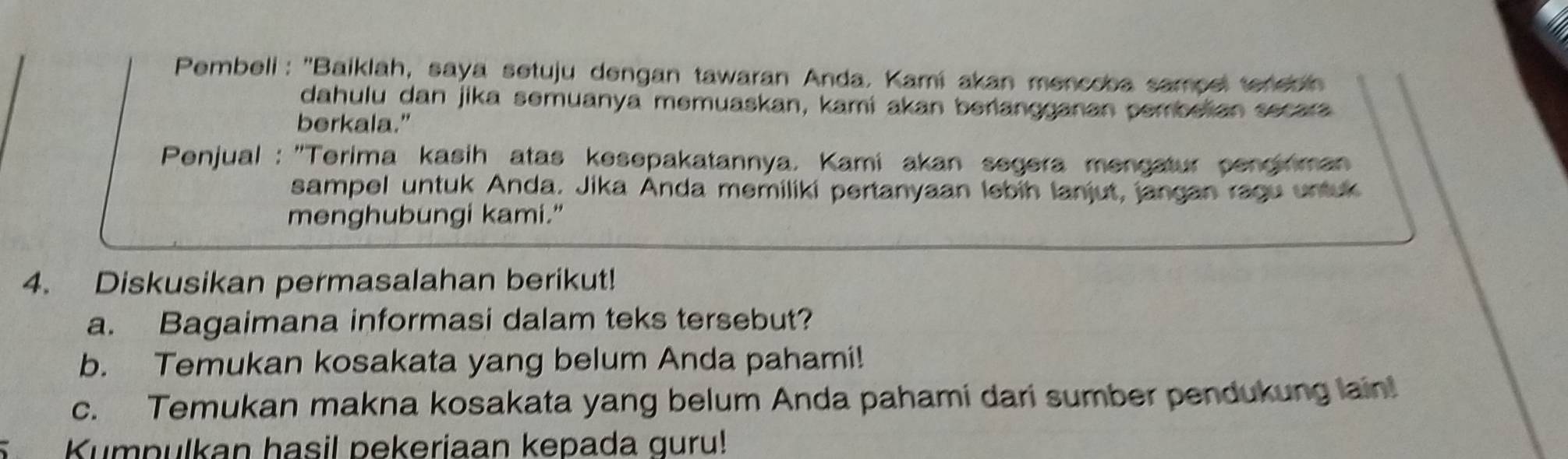 Pembeli : ''Baiklah, saya setuju dengan tawaran Anda. Kami akan mencoba sampel terebi 
dahulu dan jika semuanya memuaskan, kami akan berlangganan pembelian secara 
berkala." 
* Penjual: 'Terima kasih atas kesepakatannya. Kami akan segera mengatur pengirman 
sampel untuk Anda. Jika Anda memiliki pertanyaan lebih lanjut, jangan ragu untuk 
menghubungi kami." 
4. Diskusikan permasalahan berikut! 
a. Bagaimana informasi dalam teks tersebut? 
b. Temukan kosakata yang belum Anda pahami! 
c. Temukan makna kosakata yang belum Anda pahami dari sumber pendukung lain! 
C Kumpulkan hasil pekeriaan kepada guru!