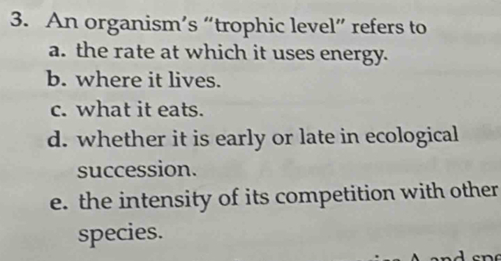 An organism’s “trophic level” refers to
a. the rate at which it uses energy.
b. where it lives.
c. what it eats.
d. whether it is early or late in ecological
succession.
e. the intensity of its competition with other
species.