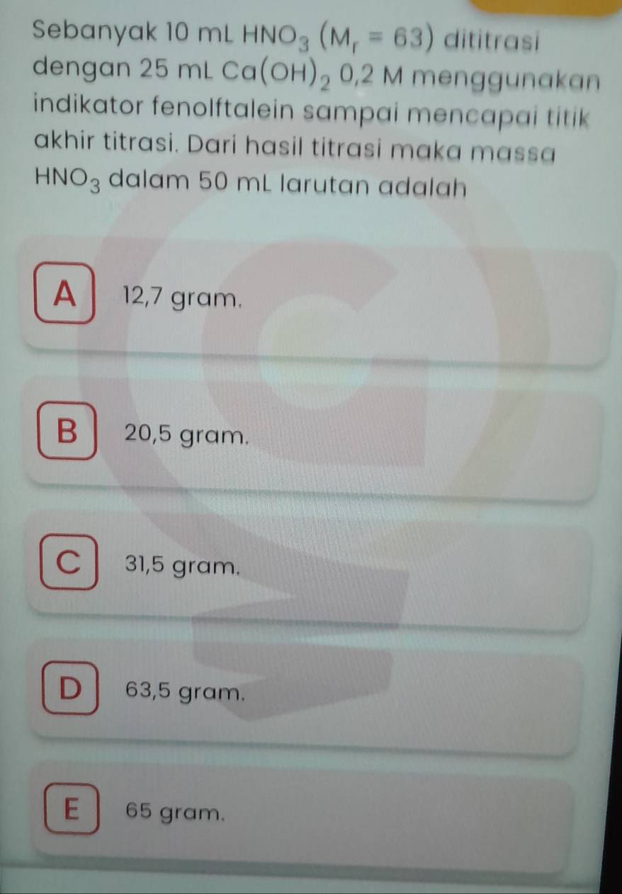 Sebanyak 10 mL HNO_3(M_r=63) dititrasi
dengan 25mLCa(OH)_20,2 2 M menggunakan
indikator fenolftalein sampai mencapai titik 
akhir titrasi. Dari hasil titrasi maka massa
HNO_3 dalam 50 mL larutan adalah
A 12,7 gram.
B 20,5 gram.
C 31,5 gram.
D 63,5 gram.
E 65 gram.