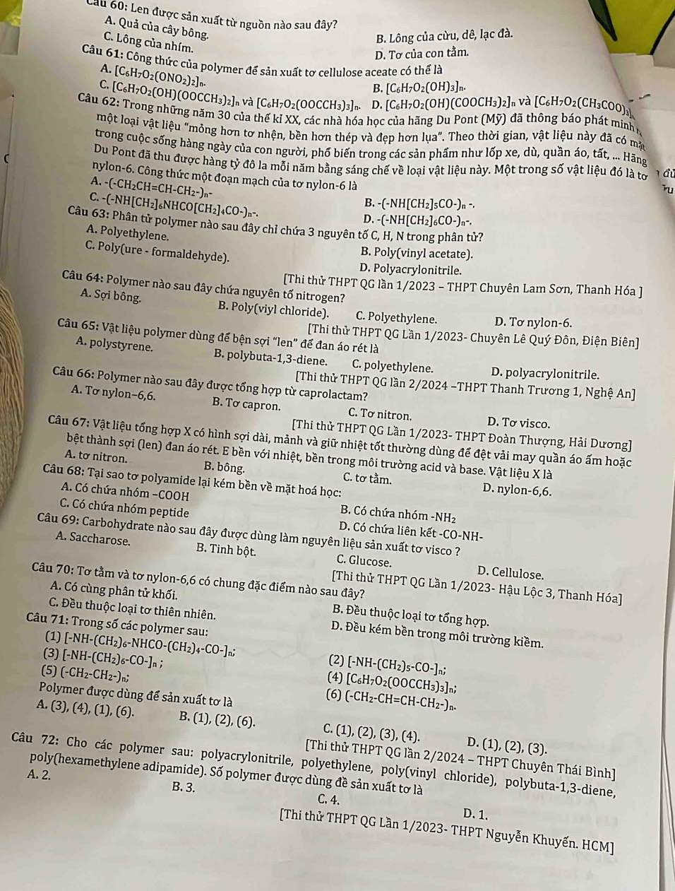 Cầu 60: Len được sản xuất từ nguồn nào sau đây?
A. Quả của cây bông.
B. Lông của cừu, dê, lạc đà.
C. Lông của nhím.
D. Tơ của con tằm.
Câu 61: Công thức của polymer để sản xuất tơ cellulose aceate có thể là A. [C_6H_7O_2(ONO_2)_2]_n.
B. [C_6H_7O_2(OH)_3]_n.
C. [C_6H_7O_2(OH)(OOCCH_3)_2]_r và [C_6H_7O_2(OOCCH_3)_3]_n D. [C_6H_7O_2(OH)(COOCH_3)_2] n Và [C_6H_7O_2(CH_3COO)_3]
Câu 62: Trong những năm 30 của thế kỉ XX, các nhà hóa học của hãng Du Pont (Mỹ) đã thông báo phát minh 
một loại vật liệu "mỏng hơn tơ nhện, bền hơn thép và đẹp hơn lua' T. Theo thời gian, vật liệu này đã có mặt
trong cuộc sống hàng ngày của con người, phố biến trong các sản phẩm như lốp xe, dù, quần áo, tất, ... Hãng
Du Pont đã thu được hàng tỷ đô la mỗi năm bằng sáng chế về loại vật liệu này. Một trong số vật liệu đó là tơ   đủ
nylon-6. Công thức một đoạn mạch của tơ nylon-6 là
A. - -CH_2CH=CH-CH_2-)_n
Tu
B. -(-NH[CH_2]_5CO-)_n-.
C. -NH[CH_2] ]₆NHCO[CH₂]4 CO- n-.
D. (-NH[CH_2]_6CO-)_n-.
Câu 63: Phân tử polymer nào sau đây chỉ chứa 3 nguyên tố C, H, N trong phân tử?
A. Polyethylene.
C. Poly(ure - formaldehyde).
B. Poly(vinyl acetate).
D. Polyacrylonitrile.
[Thi thử THPT QG lần 1/2023 - THPT Chuyên Lam Sơn, Thanh Hóa ]
Câu 64: Polymer nào sau đây chứa nguyên tố nitrogen?
A. Sợi bông. B. Poly(viyl chloride). C. Polyethylene. D. Tơ nylon-6.
[Thi thử THPT QG Lần 1/2023- Chuyên Lê Quý Đôn, Điện Biên]
Câu 65: Vật liệu polymer dùng đế bện sợi "len” để đan áo rét là
A. polystyrene. B. polybuta-1,3-diene. C. polyethylene. D. polyacrylonitrile.
Câu 66: Polymer nào sau đây được tổng hợp từ caprolactam?
[Thi thử THPT QG lần 2/2024 -THPT Thanh Trương 1, Nghệ An]
A. Tơ nylon-6,6. B. Tơ capron. C. Tơ nitron. D. Tơ visco.
[Thi thử THPT QG Lần 1/2023- THPT Đoàn Thượng, Hải Dương]
Câu 67: Vật liệu tổng hợp X có hình sợi dài, mảnh và giữ nhiệt tốt thường dùng để đệt vải may quần áo ấm hoặc
bệt thành sợi (len) đan áo rét. E bền với nhiệt, bền trong môi trường acid và base. Vật liệu X là
A. tơ nitron. B. bông. C. tơ tầm. D. nylon-6,6.
Câu 68: Tại sao tơ polyamide lại kém bền về mặt hoá học:
A. Có chứa nhóm -COOH H_2
B. Có chứa nhóm -NH
C. Có chứa nhóm peptide D. Có chứa liên kết -CO-NH-
Câu 69: Carbohydrate nào sau đây được dùng làm nguyên liệu sản xuất tơ visco ?
A. Saccharose. B. Tinh bột. C. Glucose. D. Cellulose.
Câu 70: Tơ tầm và tơ nylon-6,6 có chung đặc điểm nào sau đây?
[Thi thử THPT QG Lần 1/2023- Hậu Lộc 3, Thanh Hóa]
A. Có cùng phân tử khối. B. Đều thuộc loại tơ tổng hợp.
C. Đều thuộc loại tơ thiên nhiên. D. Đều kém bền trong môi trường kiềm.
Câu 71: Trong số các polymer sau: [-NH-(CH_2)_6-NHCO-(CH_2)_4-CO-]_n;
(1)
(3) [-NH-(CH_2)_6-CO-]_n;
(2) [-NH-(CH_2)_5-CO-]_n;
(5) (-CH_2-CH_2-)_n;
(4) [C_6H_7O_2(OOCCH_3)_3]_n;
Polymer được dùng để sản xuất tơ là
(6) (-CH_2-CH=CH-CH_2-)_n.
A. (3), (4),(1),(6). B. (1), (2), (6). C. (1), (2),(3),(4). D. (1), (2), (3).
[Thi thử THPT QG lần 2/2024 - THPT Chuyên Thái Bình]
Câu 72: Cho các polymer sau: polyacrylonitrile, polyethylene, poly(vinyl chloride), polybuta-1,3-diene,
poly(hexamethylene adipamide). Số polymer được dùng đề sản xuất tơ là
A. 2. B. 3. C. 4.
D. 1.
[Thi thử THPT QG Lần 1/2023- THPT Nguyễn Khuyến. HCM]