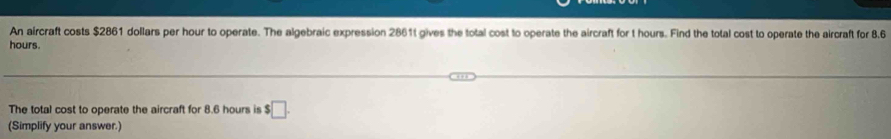 An aircraft costs $2861 dollars per hour to operate. The algebraic expression 2861t gives the total cost to operate the aircraft for t hours. Find the total cost to operate the aircraft for 8.6
hours. 
The total cost to operate the aircraft for 8.6 hours is $□. 
(Simplify your answer.)