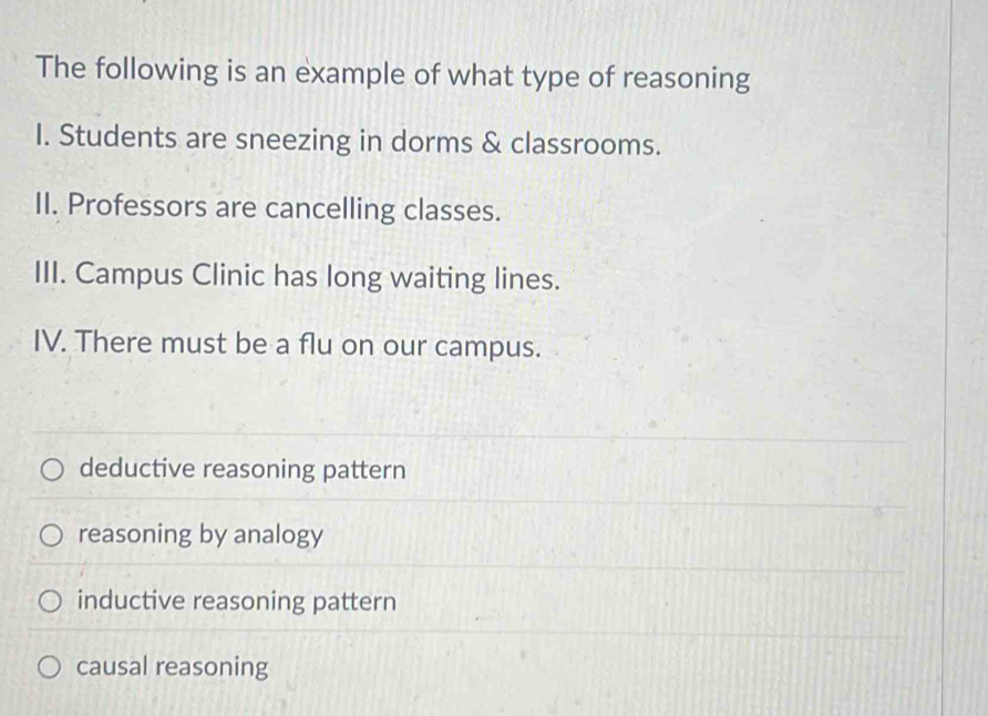 The following is an example of what type of reasoning
I. Students are sneezing in dorms & classrooms.
II. Professors are cancelling classes.
III. Campus Clinic has long waiting lines.
IV. There must be a flu on our campus.
deductive reasoning pattern
reasoning by analogy
inductive reasoning pattern
causal reasoning