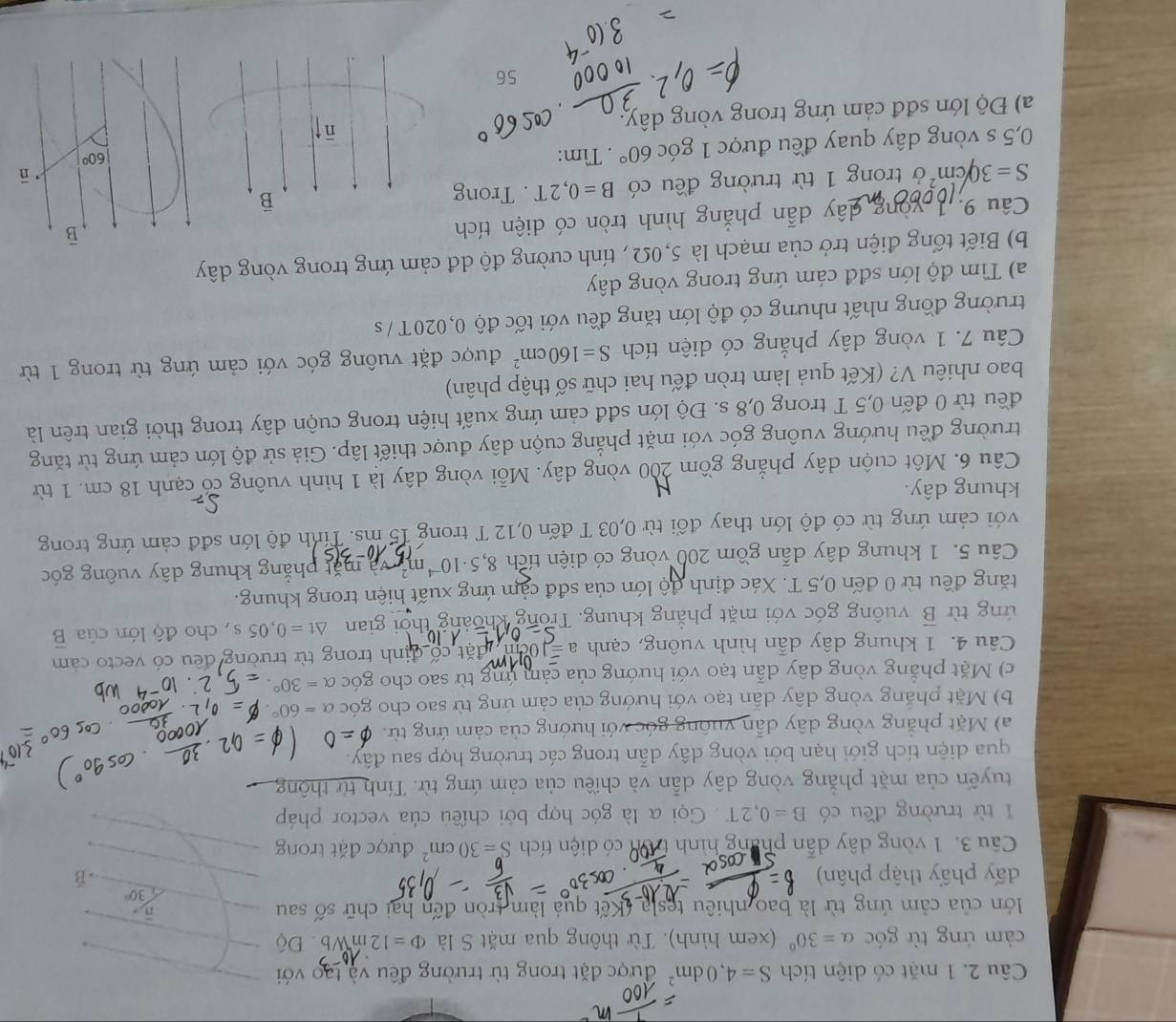 mặt có diện tích S=4,0dm^2 được đặt trong từ trường đều và tạo với
cảm ứng từ góc alpha =30° (xem hình). Từ thông qua mặt S là Phi =12mWb Độ
lớn của cảm ứng từ là bao nhiêu tesla (Kết quả làm tròn đến hai chữ số sau
n
30°
đấy phẩy thập phân) -ǖ
âu 3. 1 vòng dây dẫn phang hình trìn có diện tích S=30cm^2 được đặt trong
1 từ trường đều có B=0,2T.  Gọi α là góc hợp bởi chiều của vector pháp
tuyến của mặt phẳng vòng dây dẫn và chiều của cảm ứng từ. Tính từ thông
qua diện tích giới hạn bởi vòng dây dẫn trong các trường hợp sau đây.
a) Mặt phẳng vòng dây dẫn vuông góc với hướng của cảm ứng từ.
b) Mặt phẳng vòng dây dẫn tạo với hướng của cảm ứng từ sao cho góc a=60°
c) Mặt phăng vòng dây dẫn tạo với hướng của cảm ứng từ sao cho góc alpha =30°.
Câu 4. 1 khung dây dẫn hình vuông, cạnh a= cặt cổ định trong từ trường đều có vecto cảm
úng từ overline B vuông góc với mặt phẳng khung. Trong khoảng thời gian △ t=0,05s , cho độ lớn của overline B
tăng đều từ 0 đến 0,5 T. Xác định độ lớn của sđđ cảm ứng xuất hiện trong khung.
Câu 5. 1 khung dây dẫn gồm 200 vòng có diện tích 8,5· 10^(-4)m^2 ặ t  h ng khung dây vuông góc
với cảm ứng từ có độ lớn thay đổi từ 0,03 T đến 0,12 T trong 15 ms. Tính độ lớn sđđ cảm ứng trong
khung dây.
Câu 6. Một cuộn dây phẳng gồm 200 vòng dây. Mỗi vòng dây là 1 hình vuông có cạnh 18 cm. 1 từ
trường đều hướng vuông góc với mặt phẳng cuộn dây được thiết lập. Giả sử độ lớn cảm ứng từ tăng
đều từ 0 đến 0,5 T trong 0,8 s. Độ lớn sđđ cảm ứng xuất hiện trong cuộn dây trong thời gian trên là
bao nhiêu V? (Kết quả làm tròn đếu hai chữ số thập phân)
Câu 7. 1 vòng dây phẳng có diện tích S=160cm^2 được đặt vuông góc với cảm ứng từ trong 1 từ
trường đồng nhất nhưng có độ lớn tăng đều với tốc độ 0,020T / s
a) Tìm độ lớn sđđ cảm ứng trong vòng dây
b) Biết tổng điện trở của mạch là 5,0Ω , tính cường độ dđ cảm ứng trong vòng dây
Câu 9: 1008 dây dẫn phẳng hình tròn có diện tích
S=30/cm^2 ở trong 1 từ trường đều có B=0,2T. Trong B
0,5 s vòng dây quay đều được 1 góc 60°. Tìm:
a) Độ lớn sđđ cảm ứng trong vòng dây
56