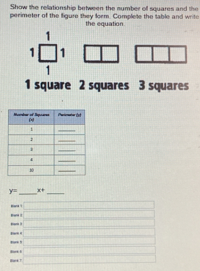 Show the relationship between the number of squares and the 
perimeter of the figure they form. Complete the table and write 
the equation. 
1 
1 □ 1 
1 
1 
1 square 2 squares 3 squares
y= _ x+ _ 
Blank 1 □ 
Bliank 2 □ 
Blank 3: □ 
Eliank 4 □ 
Bllank 5 10000000000 ||sqrt(1+t^2)|+|sqrt(t^2+4t)|
Blonk d 
Blank 7 x= □ /□  