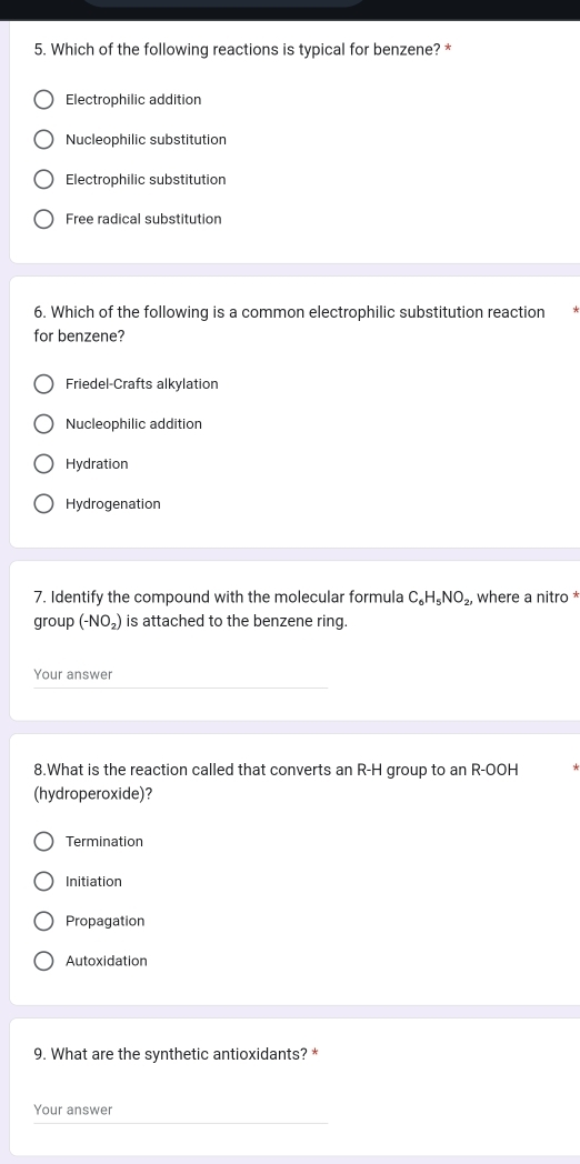 Which of the following reactions is typical for benzene? *
Electrophilic addition
Nucleophilic substitution
Electrophilic substitution
Free radical substitution
6. Which of the following is a common electrophilic substitution reaction
for benzene?
Friedel-Crafts alkylation
Nucleophilic addition
Hydration
Hydrogenation
7. Identify the compound with the molecular formula C_6H_5NO_2, , where a nitro *
group(-NO_2) is attached to the benzene ring.
Your answer
8.What is the reaction called that converts an R-H group to an R-OOH
(hydroperoxide)?
Termination
Initiation
Propagation
Autoxidation
9. What are the synthetic antioxidants? *
Your answer