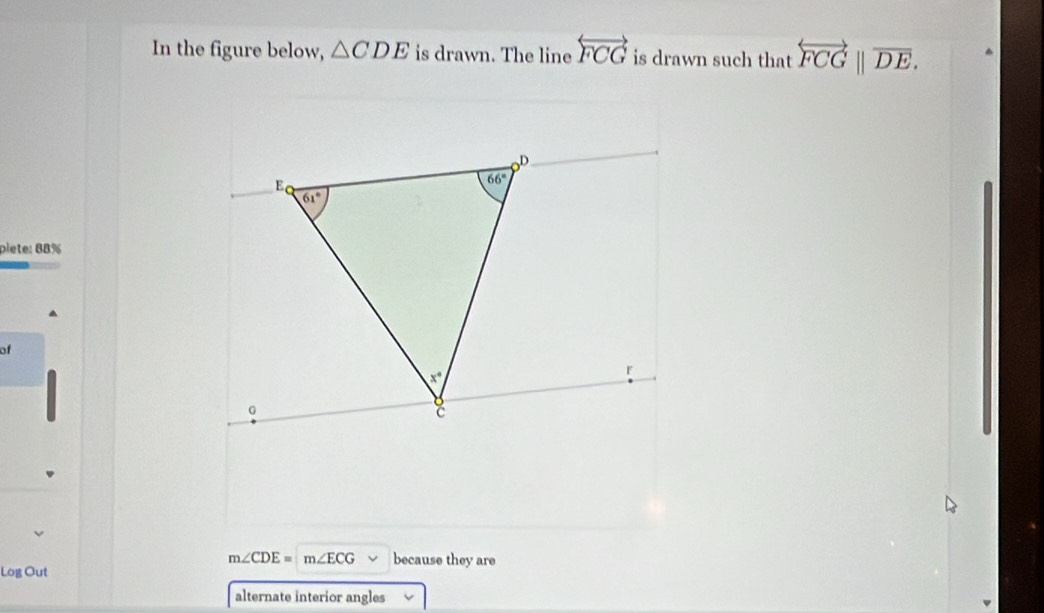 In the figure below, △ CDE is drawn. The line overleftrightarrow FCG is drawn such that overleftrightarrow FCG||overline DE.
plete: 88%
of
m∠ CDE=m∠ ECG because they are
Log Out
alternate interior angles