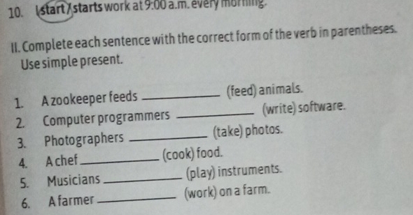 start / starts work at 9:00 a.m. every morning. 
II. Complete each sentence with the correct form of the verb in parentheses. 
Use simple present. 
1. A zookeeper feeds _(feed) animals. 
2. Computer programmers _(write) software. 
3. Photographers _(take) photos. 
4. A chef _(cook) food. 
5. Musicians _(play) instruments. 
6. A farmer _(work) on a farm.