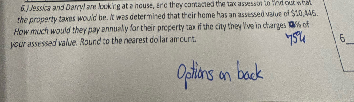 6.) Jessica and Darryl are looking at a house, and they contacted the tax assessor to find out what 
the property taxes would be. It was determined that their home has an assessed value of $10,446. 
How much would they pay annually for their property tax if the city they live in charges 18% of 
your assessed value. Round to the nearest dollar amount. 
_6