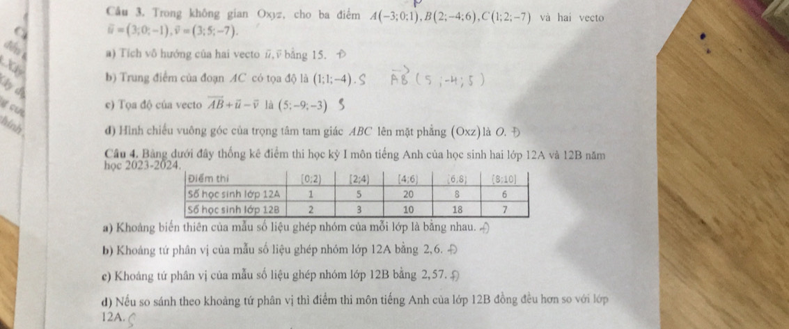 Trong không gian Oxyz, cho ba điểm A(-3;0;1),B(2;-4;6),C(1;2;-7) và hai vecto
vector u=(3;0;-1),vector v=(3;5;-7).
dēn
a) Tích vô hướng của hai vecto #, √ bằng 15. D
Xy
b) Trung điểm của đoạn AC có tọa độ là (1;1;-4). ( S ∴-H · 5
ly dị
g cu
c) Tọa độ của vecto vector AB+vector u-overline v là (5;-9;-3)
hinh 
đ) Hình chiếu vuông góc của trọng tâm tam giác ABC lên mặt phẳng (Oxz) là O. Đ
Câu 4. Bảng dưới đây thống kê điểm thi học kỳ I môn tiếng Anh của học sinh hai lớp 12A và 12B năm
học 2023-
a) Khoảng biến thiên của mẫu số liệu ghép nhóm của mỗi lớp là bằng nhau. [
b) Khoảng tứ phân vị của mẫu số liệu ghép nhóm lớp 12A bằng 2,6. Đ
c) Khoảng tứ phân vị của mẫu số liệu ghép nhóm lớp 12B bằng 2, 57. Đ
d) Nếu so sánh theo khoảng tứ phân vị thì điểm thi môn tiếng Anh của lớp 12B đồng đều hơn so với lớp
12A.