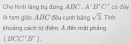 Cho hình lăng trụ đứng ABC. A'B'C' có đáy 
là tam giác ABC đều cạnh bằng sqrt(3). Tính 
khoảng cách từ điểm Ả đến mặt phẳng
(BCC'B').