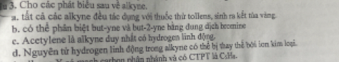 Ju 3. Cho các phát biểu sau về alkyne. 
a. tất cả các alkyne đều tác dụng với thuốc thử tollens, sinh ra kết tùa vàng 
b. có thể phân biệt but-yne và but -2 -yne bằng đung địch beomine 
c. Acetylene là alkyne duy nhất có hydrogen linh động. 
d. Nguyên tử hydrogen linh động trong alkyne có thể bị tay thể bởi iơn kim loại. 
carbon nhân nhánh và có CTPT là CsHa.