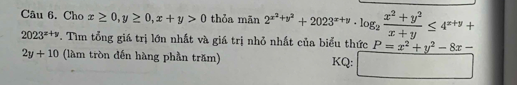 Cho x≥ 0, y≥ 0, x+y>0 thỏa mã n2^(x^2)+y^2+2023^(x+y)· log _2 (x^2+y^2)/x+y ≤ 4^(x+y)+
2023^(x+y). Tìm tổng giá trị lớn nhất và giá trị nhỏ nhất của biểu thức P=x^2+y^2-8x-
2y+10 (làm tròn đến hàng phần trăm) 
KQ: □