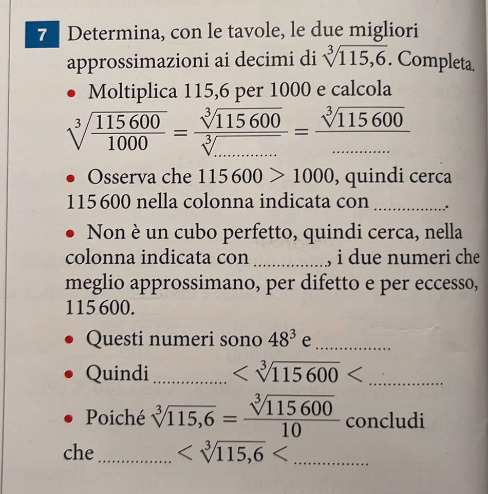 Determina, con le tavole, le due migliori 
approssimazioni ai decimi di sqrt[3](115,6). Completa. 
Moltiplica 115, 6 per 1000 e calcola
sqrt[3](frac 115600)1000= sqrt[3](115600)/sqrt[3](.........) = sqrt[3](115600)/........ 
Osserva che 115600>1000 , quindi cerca
115 600 nella colonna indicata con_ 
Non è un cubo perfetto, quindi cerca, nella 
colonna indicata con _, i due numeri che 
meglio approssimano, per difetto e per eccesso,
115 600. 
Questi numeri sono 48^3 e_ 
Quindi_ _ 
Poiché sqrt[3](115,6)= sqrt[3](115600)/10  concludi 
che _ _