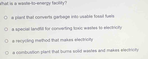 What is a waste-to-energy facility?
a plant that converts garbage into usable fossil fuels
a special landfill for converting toxic wastes to electricity
a recycling method that makes electricity
a combustion plant that burns solid wastes and makes electricity