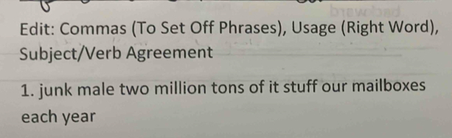 Edit: Commas (To Set Off Phrases), Usage (Right Word), 
Subject/Verb Agreement 
1. junk male two million tons of it stuff our mailboxes 
each year