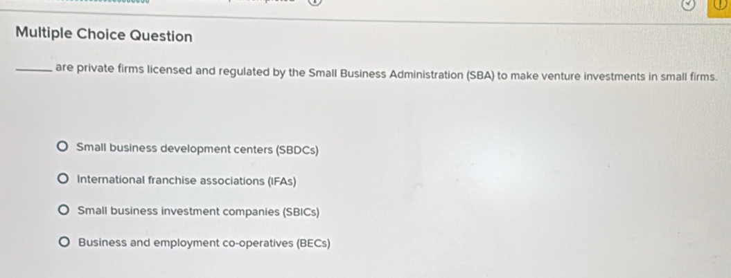 Question
_are private firms licensed and regulated by the Small Business Administration (SBA) to make venture investments in small firms.
Small business development centers (SBDCs)
International franchise associations (IFAs)
Small business investment companies (SBICs)
Business and employment co-operatives (BECs)