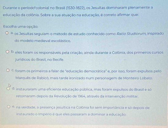 Durante o período*colonial no Brasil (1530-1822), os Jesuítas dominaram plenamente a
educação da colônia. Sobre a sua atuação na educação, é correto afirmar que:
Escolha uma opção:
ª- os Jesuítas seguiam o método de estudo conhecido como Ratio Studiorum, inspirado
do modelo medieval escolástico.
b. eles foram os responsáveis pela criação, ainda durante a Colônia, dos primeiros cursos
jurídicos do Brasil, no Recife.
C· foram os primeiros a falar de ''educação democrática'' e, por isso, foram expulsos pelo
Marquês de Rabicó, mais tarde ironizado num personagem de Monteiro Lobato.
d. instauraram uma eficiente educação pública, mas foram expulsos do Brasil e só
retornaram depois da Revolução de 1964, através da intervenção militar.
e- na verdade, a presença jesuítica na Colônia foi sem importância e só depois de
instaurado o Império é que eles passaram a dominar a educação.