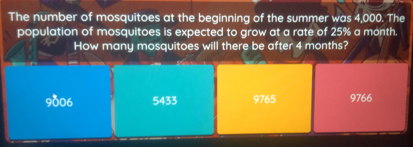 The number of mosquitoes at the beginning of the summer was 4,000. The
population of mosquitoes is expected to grow at a rate of 25% a month.
How many mosquitoes will there be after 4 months?
9006 5433 9765 9766