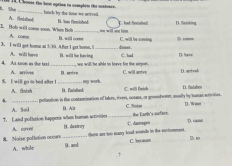 Choose the best option to complete the sentence.
1. She _lunch by the time we arrived.
A. finished B. has finnished D. finishing
C. had finnished
2. Bob will come soon. When Bob_
we will see him
A. come B. will come C. will be coming D. comes
3. I will get home at 5:30 . After I get home, I _dinner.
A. will have B. will be having C. had D. have
4. As soon as the taxi _, we will be able to leave for the airport.
A. arrives B. arrive C. will arrive D. arrived
5. I will go to bed after I_ my work.
A. finish B. finished C. will finish D. finishes
6._
poluution is the contamination of lakes, rivers, oceans, or groundwater, usually by human activities.
A. Soil B. Air C. Noise D. Water
7. Land pollution happens when human activities _the Earth’s surface.
A. cover B. destroy C. damages
D. cause
8. Noise pollution occurs _there are too many loud sounds in the environment.
C. because D. so
A. while B. and
7