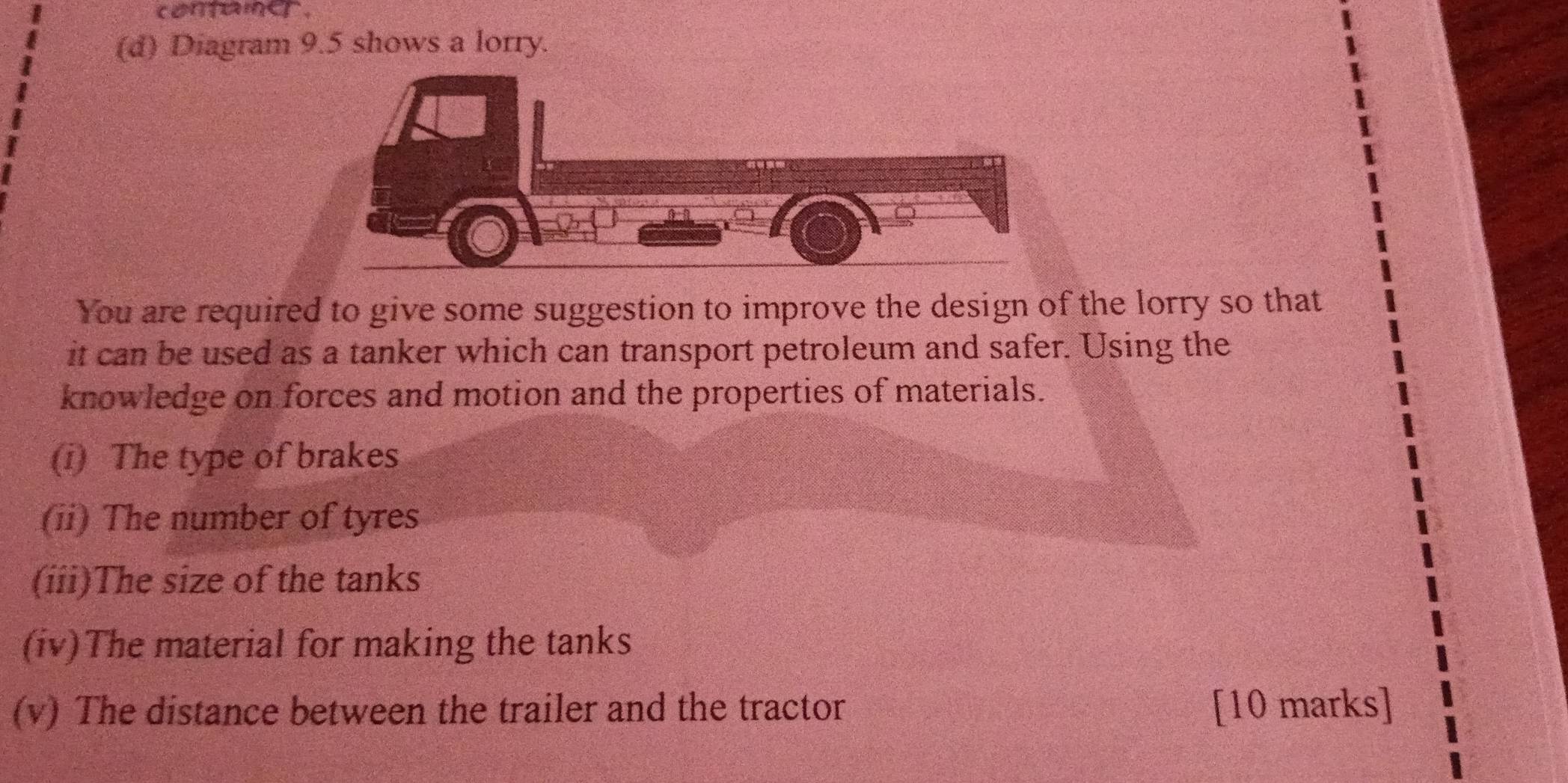 conaner. 
(d) Diagram 9.5 shows a lorry. 
You are required to give some suggestion to improve the design of the lorry so that 
it can be used as a tanker which can transport petroleum and safer. Using the 
knowledge on forces and motion and the properties of materials. 
(i) The type of brakes 
(ii) The number of tyres 
(iii)The size of the tanks 
(iv)The material for making the tanks 
(v) The distance between the trailer and the tractor [10 marks]