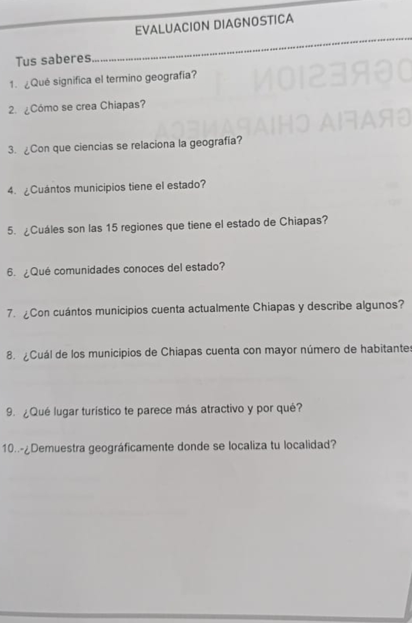 EVALUACION DIAGNOSTICA 
Tus saberes 
_ 
1. ¿Qué significa el termino geografía? 
2. ¿Cómo se crea Chiapas? 
3. ¿Con que ciencias se relaciona la geografía? 
4.¿Cuántos municipios tiene el estado? 
5. ¿Cuáles son las 15 regiones que tiene el estado de Chiapas? 
6. ¿Qué comunidades conoces del estado? 
7. £Con cuántos municipios cuenta actualmente Chiapas y describe algunos? 
. ¿Cuál de los municipios de Chiapas cuenta con mayor número de habitantes 
9. ¿Qué lugar turístico te parece más atractivo y por qué? 
10..-¿Demuestra geográficamente donde se localiza tu localidad?