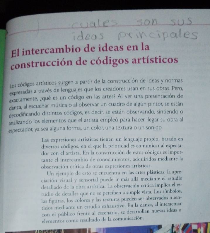 El intercambio de ideas en la 
construcción de códigos artísticos 
Los códigos artísticos surgen a partir de la construcción de ideas y normas 
expresadas a través de lenguajes que los creadores usan en sus obras. Pero, 
exactamente, ¿qué es un código en las artes? Al ver una presentación de 
danza, al escuchar música o al observar un cuadro de algún pintor, se están 
decodificando distintos códigos, es decir, se están observando, sintiendo o 
analizando los elementos que el artista empleó para hacer llegar su obra al 
espectador, ya sea alguna forma, un color, una textura o un sonido. 
Las expresiones artísticas tienen un lenguaje propio, basado en 
diversos códigos, en el que la prioridad es comunicar al especta- 
dor con el artista. En la construcción de estos códigos es impor- 
tante el intercambio de conocimientos, adquiridos mediante la 
observación crítica de otras expresiones artísticas. 
Un ejemplo de esto se encuentra en las artes plásticas: la apre- 
ciación visual y sensorial puede ir más allá mediante el estudio 
detallado de la obra artística. La observación crítica implica el es- 
tudio de detalles que no se perciben a simple vista. Los símbolos, 
las figuras, los colores y las texturas pueden ser observados o sen- 
tidos mediante un estudio exhaustivo. En la danza, al interactuar 
con el público frente al escenario, se desarrollan nuevas ideas o 
elementos como resultado de la comunicación.