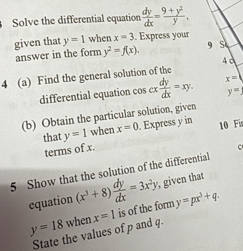 Solve the differential equation  dy/dx = (9+y^2)/y , 
given that y=1 when x=3. Express your 
answer in the form y^2=f(x). 
9 S 
4 c 
4 (a) Find the general solution of the 
differential equation cos cx dy/dx =xy. x=
y=_ 
(b) Obtain the particular solution, given 
that y=1 when x=0. Express y in
10 Fir 
terms of x. 
C 
5 Show that the solution of the differential 
equation (x^3+8) dy/dx =3x^2y , given that
y=18 when x=1 is of the form y=px^3+q. 
State the values of p and q.