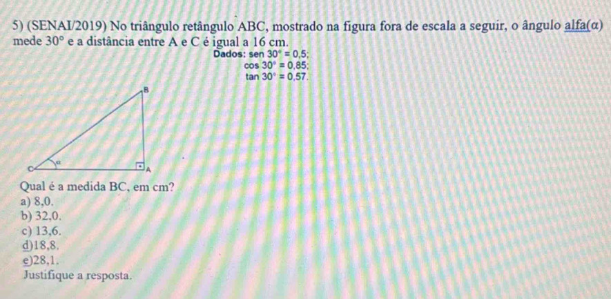 (SENAI/2019) No triângulo retângulo ABC, mostrado na figura fora de escala a seguir, o ângulo alfa (α)
mede 30° e a distância entre A e C é igual a 16 cm.
Dados: sen 30°=0.5;
cos 30°=0.85;
tan 30°=0.57. 
Qual é a medida BC, em cm?
a) 8, 0.
b) 32, 0.
c) 13,6.
d) 18,8.
e) 28,1.
Justifique a resposta.