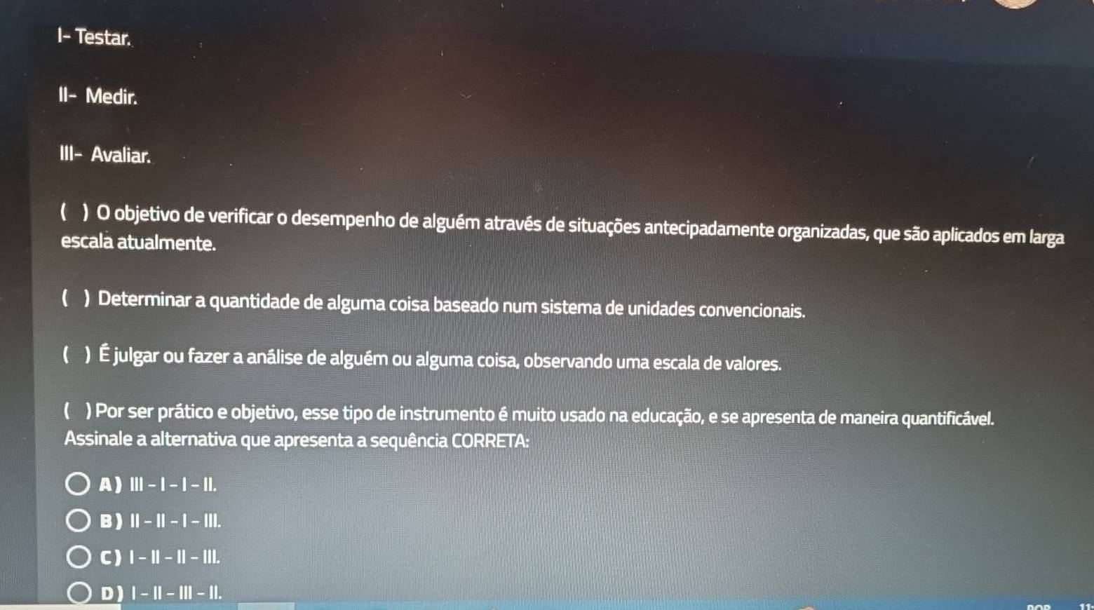 I- Testar.
II- Medir.
III- Avaliar.
( ) O objetivo de verificar o desempenho de alguém através de situações antecipadamente organizadas, que são aplicados em larga
escala atualmente.
( ) Determinar a quantidade de alguma coisa baseado num sistema de unidades convencionais.
1 ) É julgar ou fazer a análise de alguém ou alguma coisa, observando uma escala de valores.
( ) Por ser prático e objetivo, esse tipo de instrumento é muito usado na educação, e se apresenta de maneira quantificável.
Assinale a alternativa que apresenta a sequência CORRETA:
A) III-I-I-II.
B) 11-1|-|-|||.
C) I-II-II-III.
D ) |-||-|||-||.