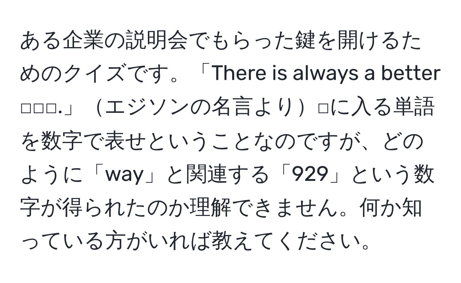 ある企業の説明会でもらった鍵を開けるためのクイズです。「There is always a better □□□.」エジソンの名言より□に入る単語を数字で表せということなのですが、どのように「way」と関連する「929」という数字が得られたのか理解できません。何か知っている方がいれば教えてください。