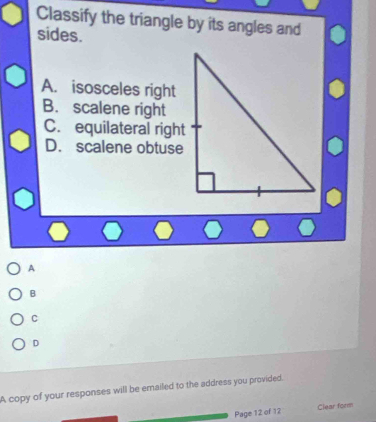 Classify the triangle by its angles and
sides.
A. isosceles right
B. scalene right
C. equilateral right
D. scalene obtuse
A
B
C
D
A copy of your responses will be emailed to the address you provided.
Page 12 of 12 Clear form