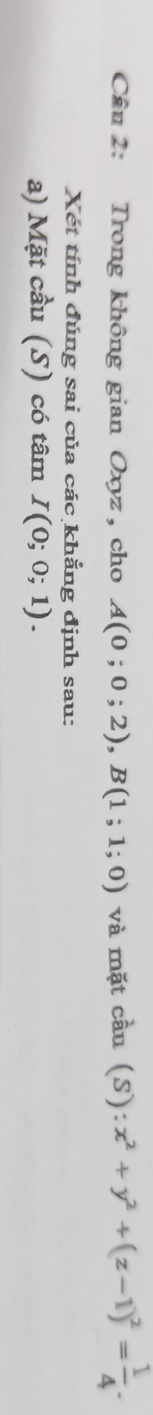 Trong không gian Oxyz, cho A(0;0;2), B(1;1;0) và mặt cầu (S): x^2+y^2+(z-1)^2= 1/4 . 
Xét tính đúng sai của các khẳng định sau: 
a) Mặt cầu (S) có tâm I(0;0;1).