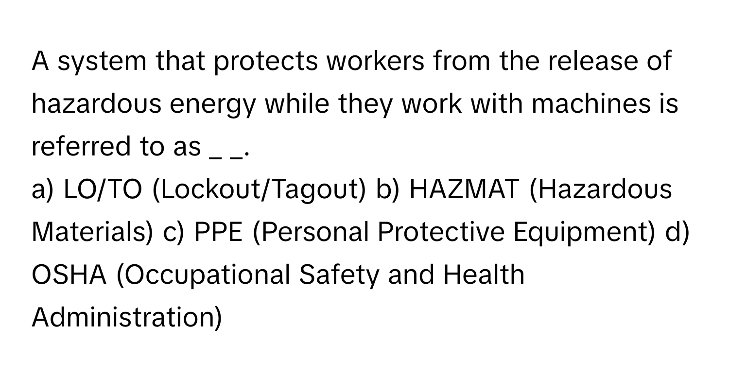 A system that protects workers from the release of hazardous energy while they work with machines is referred to as _ _.

a) LO/TO (Lockout/Tagout) b) HAZMAT (Hazardous Materials) c) PPE (Personal Protective Equipment) d) OSHA (Occupational Safety and Health Administration)