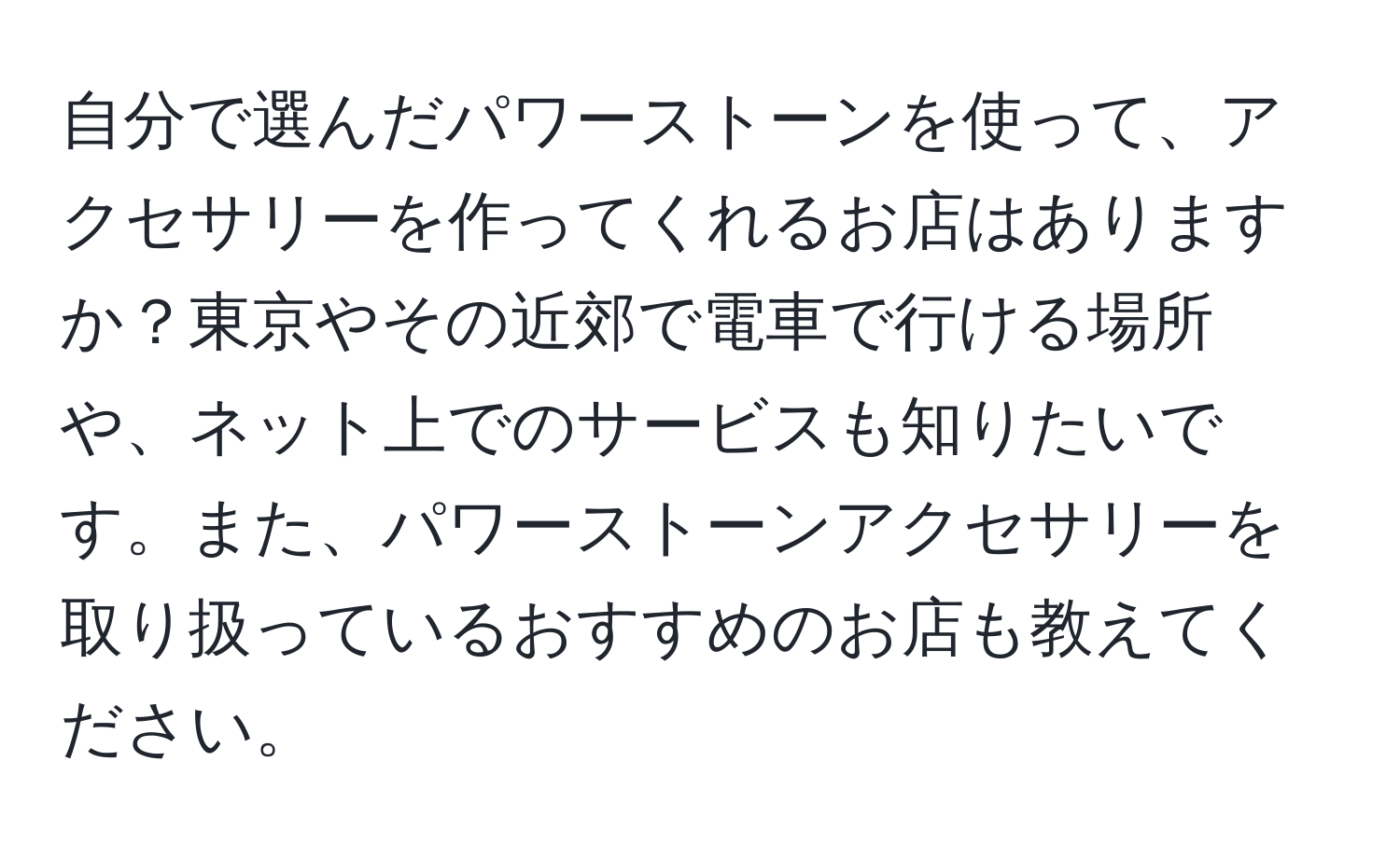 自分で選んだパワーストーンを使って、アクセサリーを作ってくれるお店はありますか？東京やその近郊で電車で行ける場所や、ネット上でのサービスも知りたいです。また、パワーストーンアクセサリーを取り扱っているおすすめのお店も教えてください。