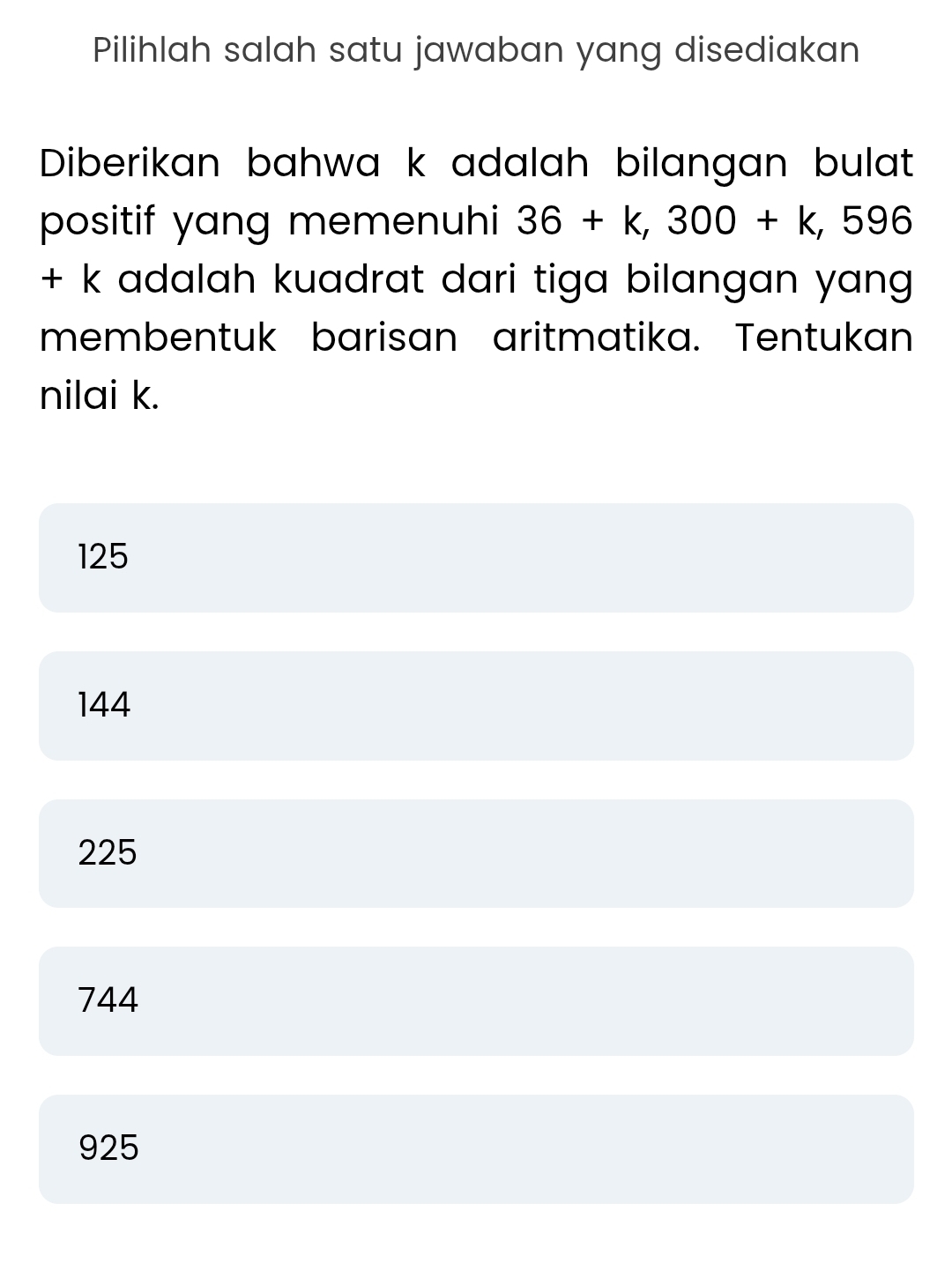 Pilihlah salah satu jawaban yang disediakan
Diberikan bahwa k adalah bilangan bulat
positif yang memenuhi 36+k, 300+k,596
+ k adalah kuadrat dari tiga bilangan yang 
membentuk barisan aritmatika. Tentukan
nilai k.
125
144
225
744
925