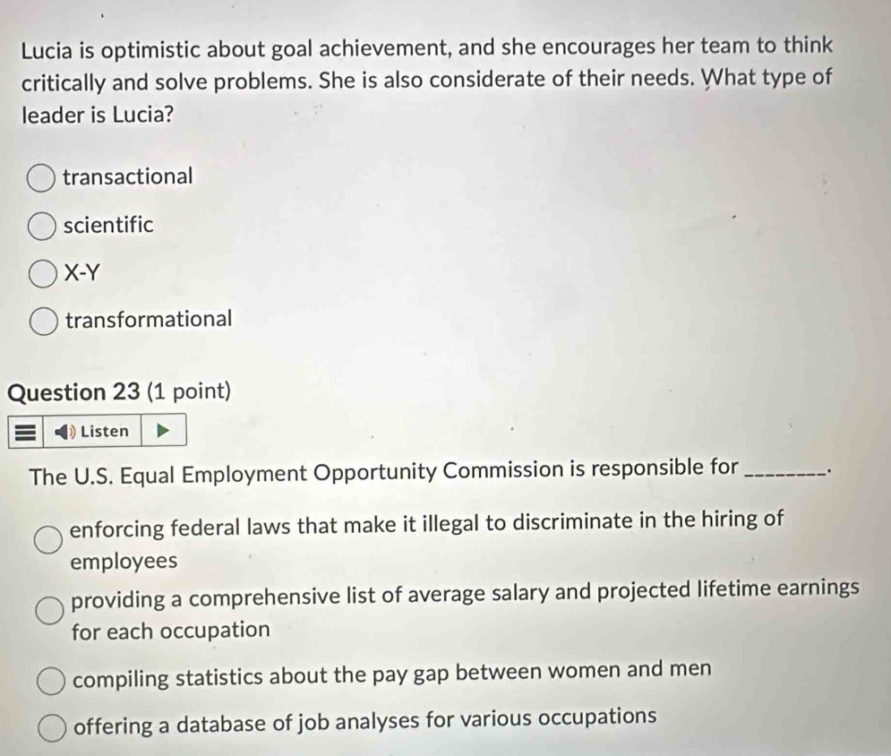 Lucia is optimistic about goal achievement, and she encourages her team to think
critically and solve problems. She is also considerate of their needs. What type of
leader is Lucia?
transactional
scientific
X-Y
transformational
Question 23 (1 point)
Listen
The U.S. Equal Employment Opportunity Commission is responsible for_ .
enforcing federal laws that make it illegal to discriminate in the hiring of
employees
providing a comprehensive list of average salary and projected lifetime earnings
for each occupation
compiling statistics about the pay gap between women and men
offering a database of job analyses for various occupations