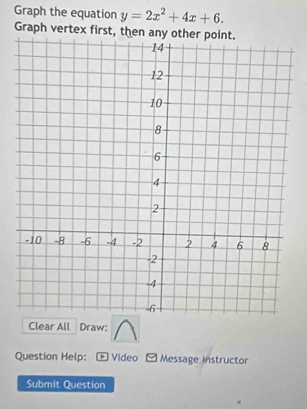 Graph the equation y=2x^2+4x+6. 
Graph vertex first, then any other point. 
Clear All Draw: 
Question Help: * Vídeo Message instructor 
Submit Question